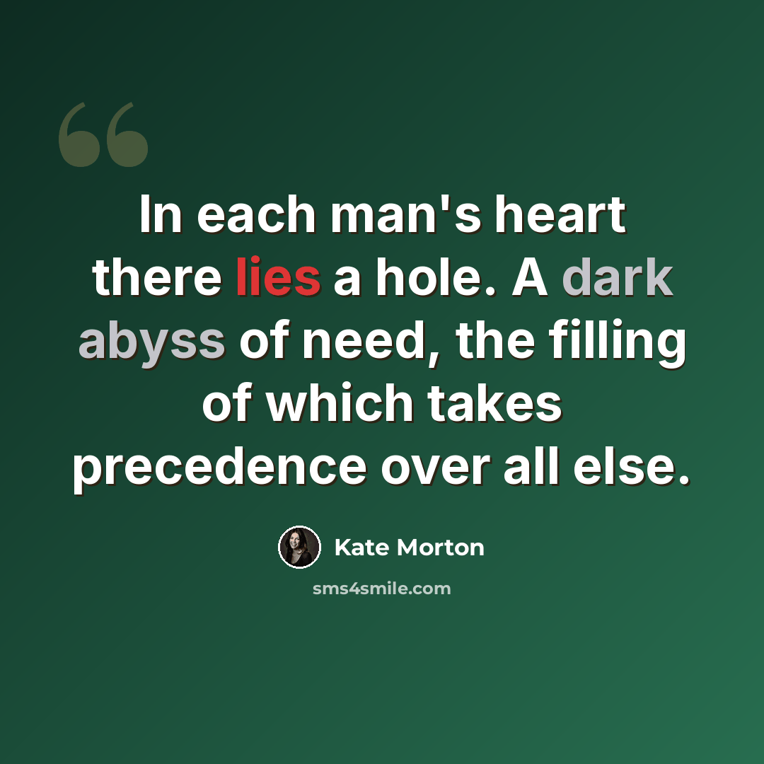 “In each man's heart there lies a hole. A dark abyss of need, the filling of which takes precedence over all else.” quote by Kate Morton