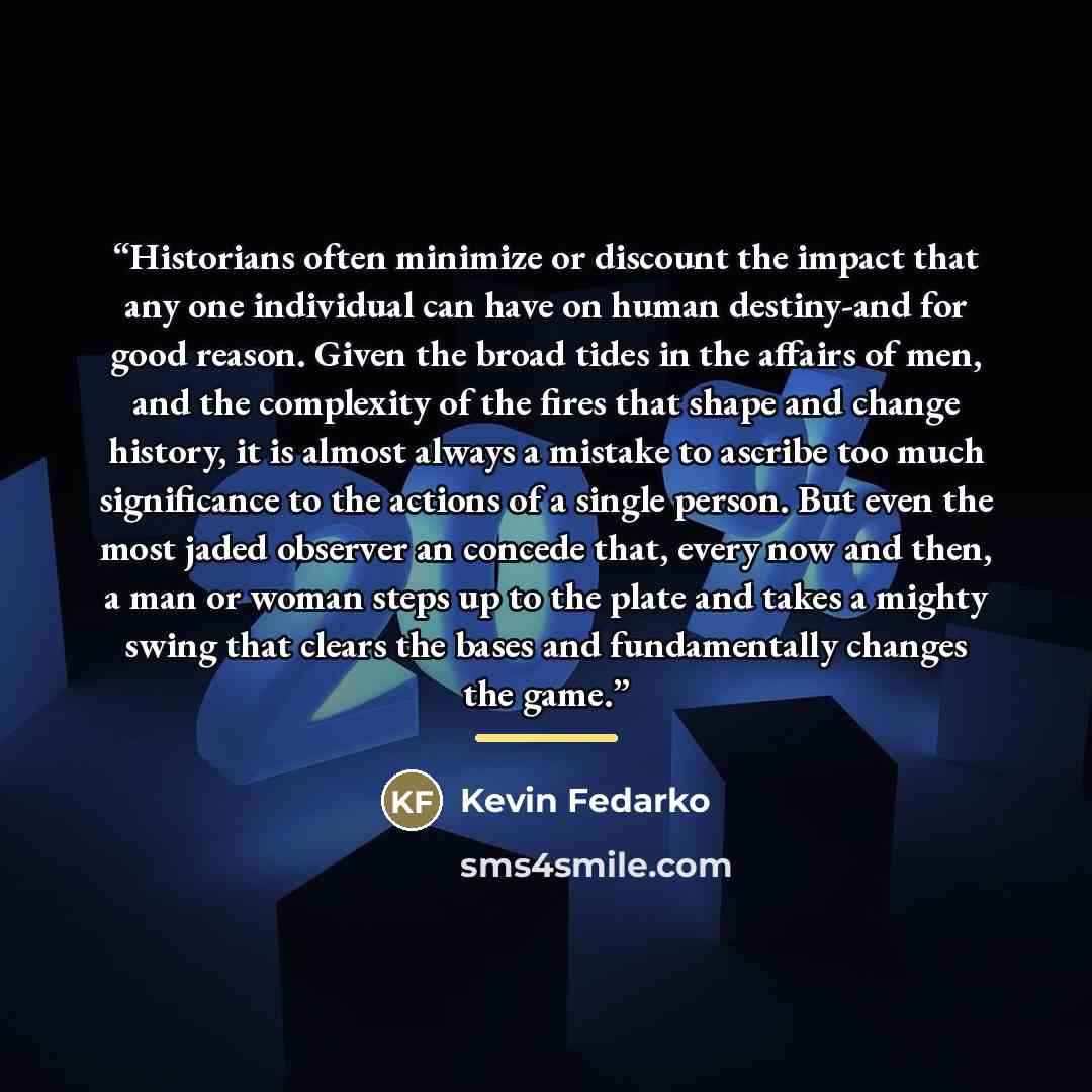 “Historians often minimize or discount the impact that any one individual can have on human destiny-and for good reason. Given the broad tides in the affairs of men, and the complexity of the fires that shape and change history, it is almost always a mistake to ascribe too much significance to the…” quote by Kevin Fedarko