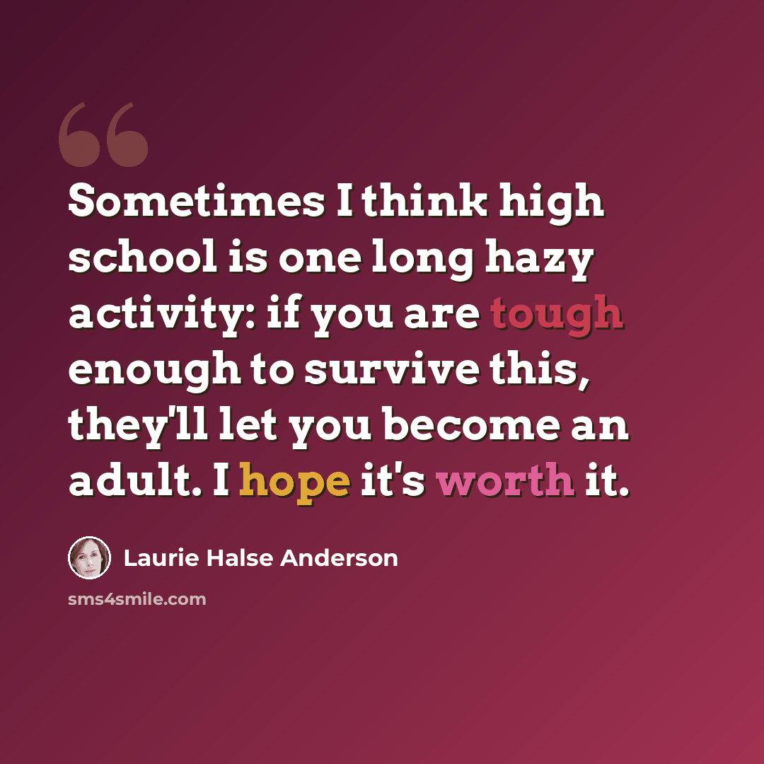 “Sometimes I think high school is one long hazy activity: if you are tough enough to survive this, they'll let you become an adult. I hope it's worth it.” quote by Laurie Halse Anderson