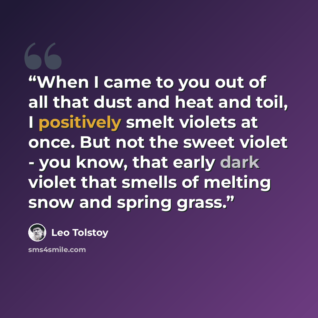“When I came to you out of all that dust and heat and toil, I positively smelt violets at once. But not the sweet violet - you know, that early dark violet that smells of melting snow and spring grass.” quote by Leo Tolstoy