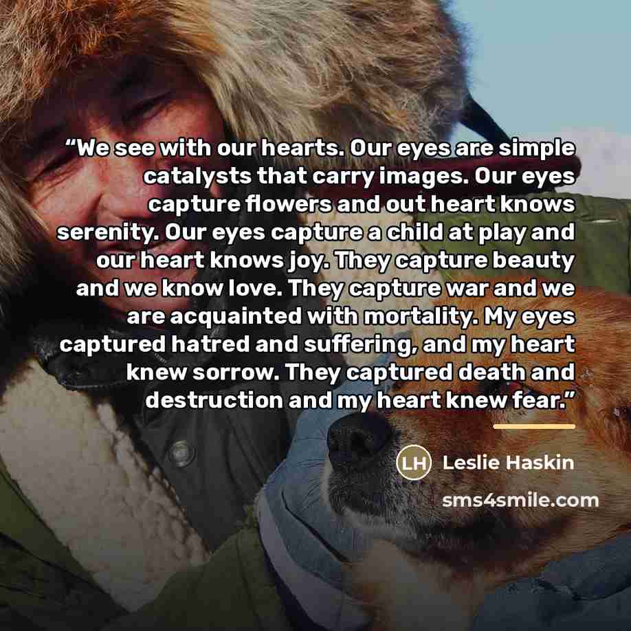 “We see with our hearts. Our eyes are simple catalysts that carry images. Our eyes capture flowers and out heart knows serenity. Our eyes capture a child at play and our heart knows joy. They capture beauty and we know love. They capture war and we are acquainted with mortality. My eyes captured…” quote by Leslie Haskin