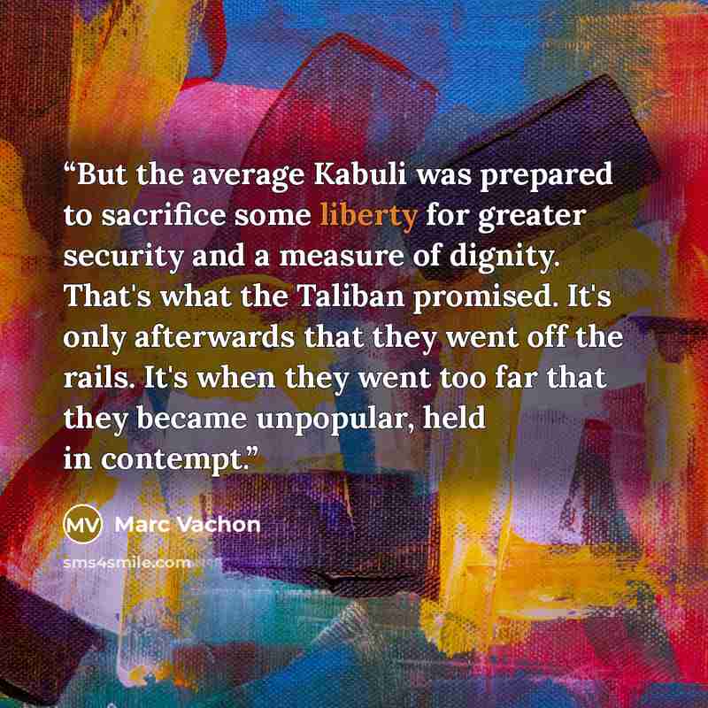 “But the average Kabuli was prepared to sacrifice some liberty for greater security and a measure of dignity. That's what the Taliban promised. It's only afterwards that they went off the rails. It's when they went too far that they became unpopular, held in contempt.” quote by Marc Vachon