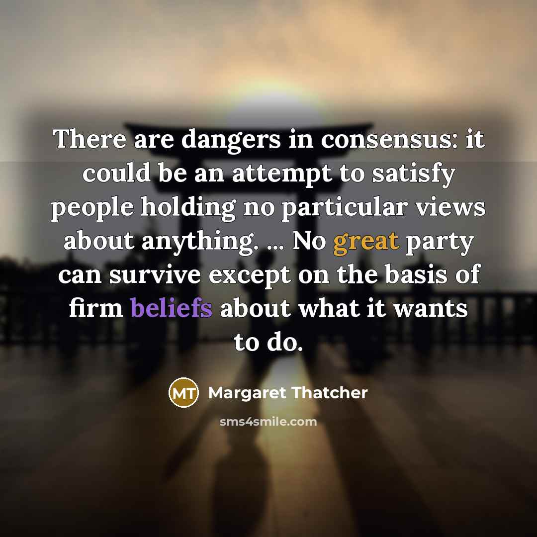 “There are dangers in consensus: it could be an attempt to satisfy people holding no particular views about anything. ... No great party can survive except on the basis of firm beliefs about what it wants to do.” quote by Margaret Thatcher