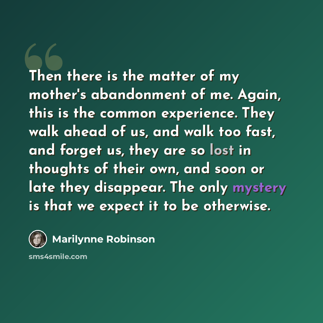 “Then there is the matter of my mother's abandonment of me. Again, this is the common experience. They walk ahead of us, and walk too fast, and forget us, they are so lost in thoughts of their own, and soon or late they disappear. The only mystery is that we expect it to be otherwise.” quote by Marilynne Robinson