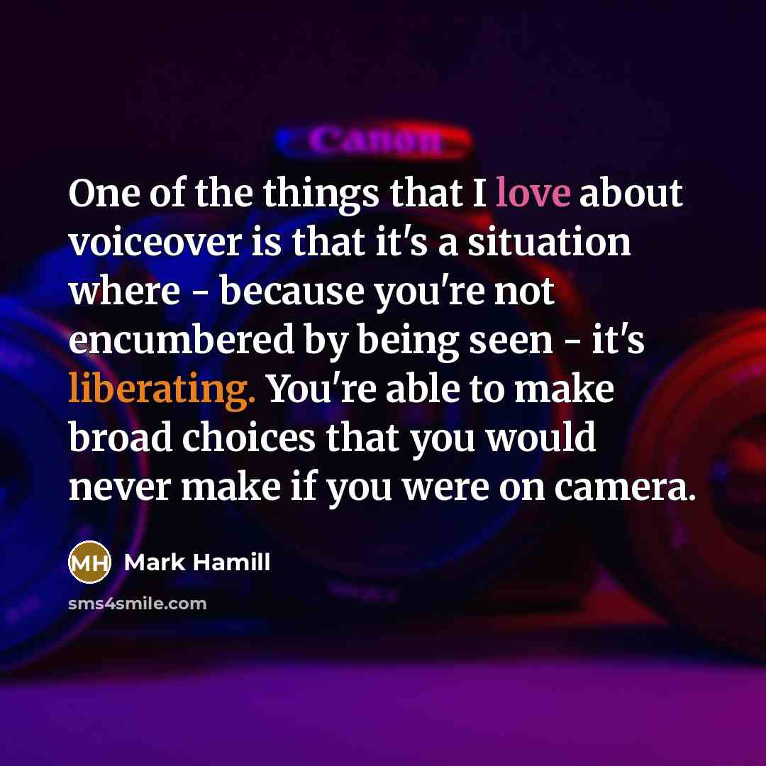 “One of the things that I love about voiceover is that it's a situation where - because you're not encumbered by being seen - it's liberating. You're able to make broad choices that you would never make if you were on camera.” quote by Mark Hamill