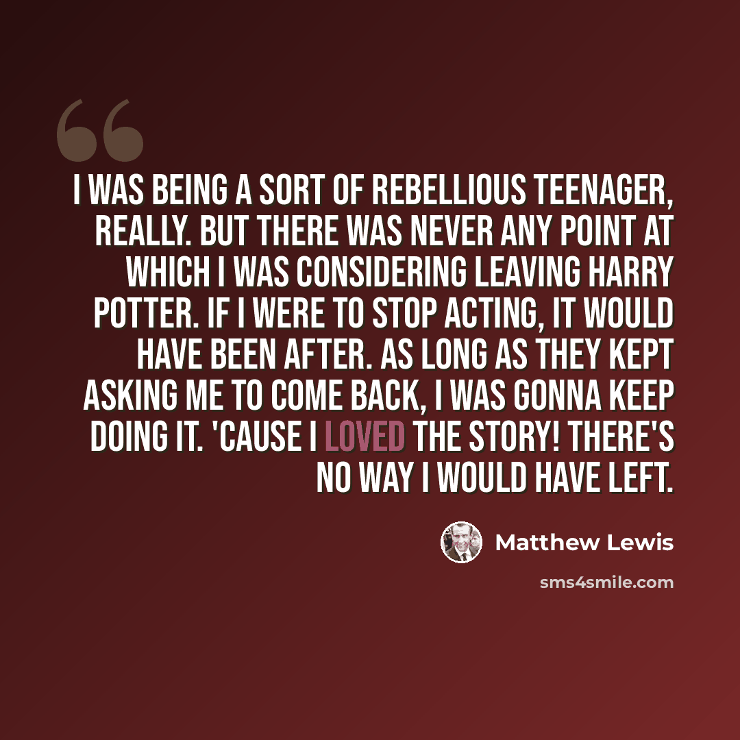 “I was being a sort of rebellious teenager, really. But there was never any point at which I was considering leaving Harry Potter. If I were to stop acting, it would have been after. As long as they kept asking me to come back, I was gonna keep doing it. 'Cause I loved the story! There's no way I…” quote by Matthew Lewis