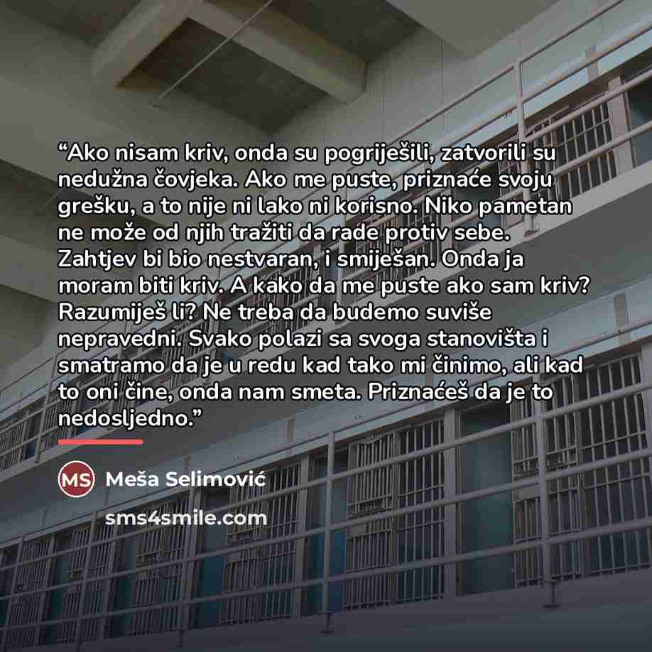 “Ako nisam kriv, onda su pogriješili, zatvorili su nedužna čovjeka. Ako me puste, priznaće svoju grešku, a to nije ni lako ni korisno. Niko pametan ne može od njih tražiti da rade protiv sebe. Zahtjev bi bio nestvaran, i smiješan. Onda ja moram biti kriv. A kako da me puste ako sam kriv? Razumiješ…” quote by Meša Selimović