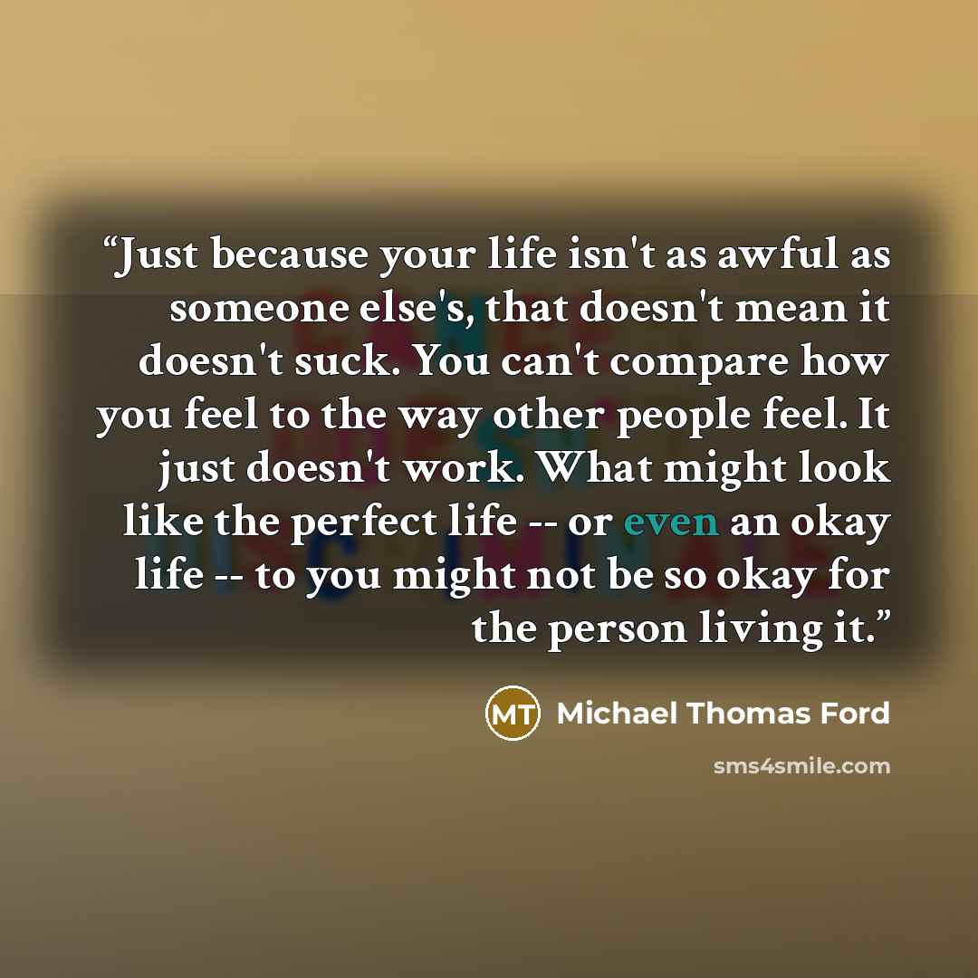 “Just because your life isn't as awful as someone else's, that doesn't mean it doesn't suck. You can't compare how you feel to the way other people feel. It just doesn't work. What might look like the perfect life -- or even an okay life -- to you might not be so okay for the person living it.” quote by Michael Thomas Ford