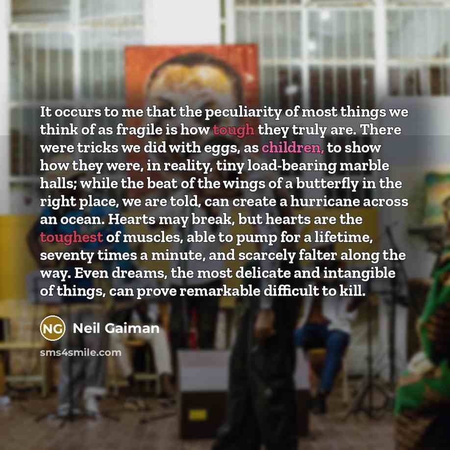 “It occurs to me that the peculiarity of most things we think of as fragile is how tough they truly are. There were tricks we did with eggs, as children, to show how they were, in reality, tiny load-bearing marble halls; while the beat of the wings of a butterfly in the right place, we are told…” quote by Neil Gaiman