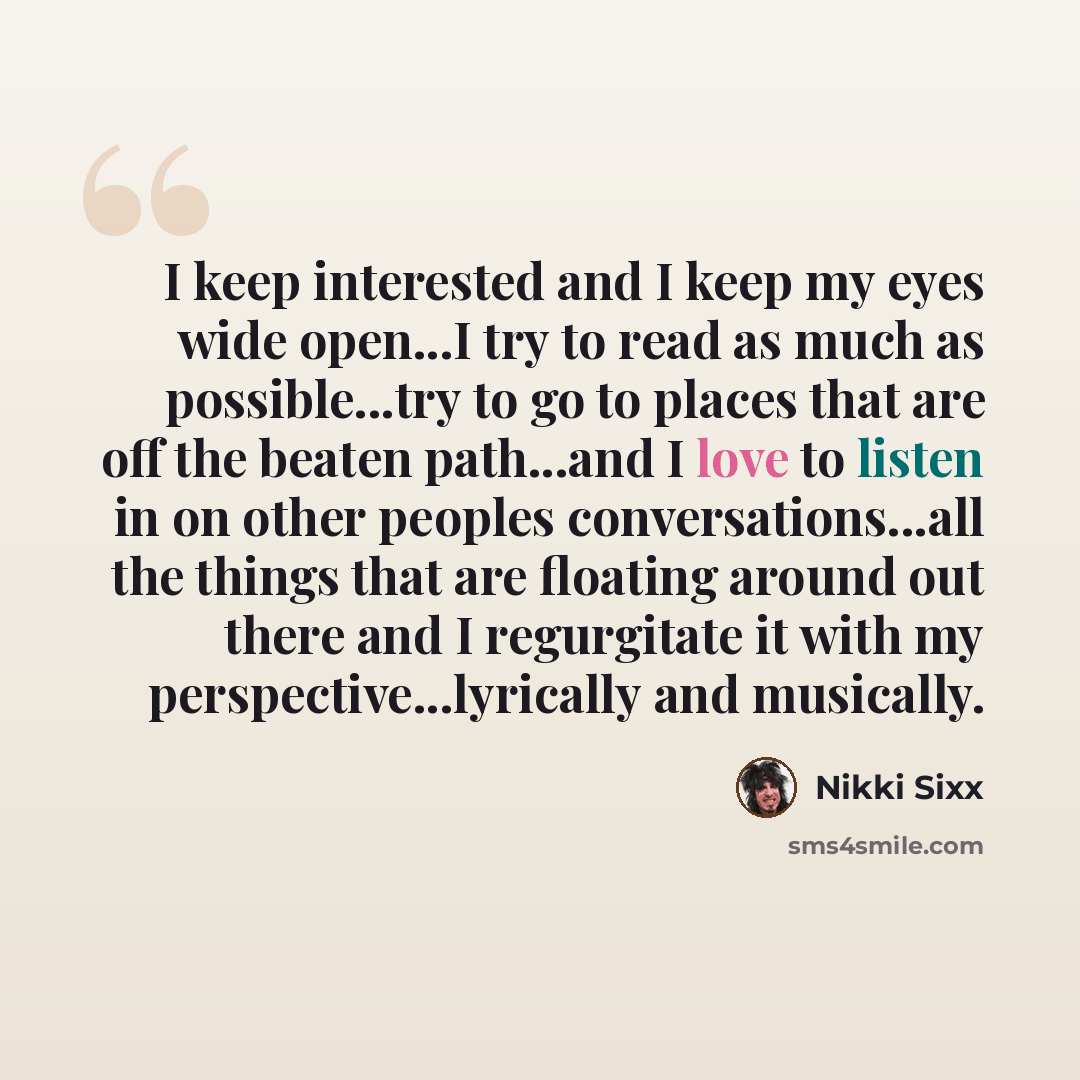 “I keep interested and I keep my eyes wide open...I try to read as much as possible...try to go to places that are off the beaten path...and I love to listen in on other peoples conversations...all the things that are floating around out there and I regurgitate it with my perspective...lyrically…” quote by Nikki Sixx