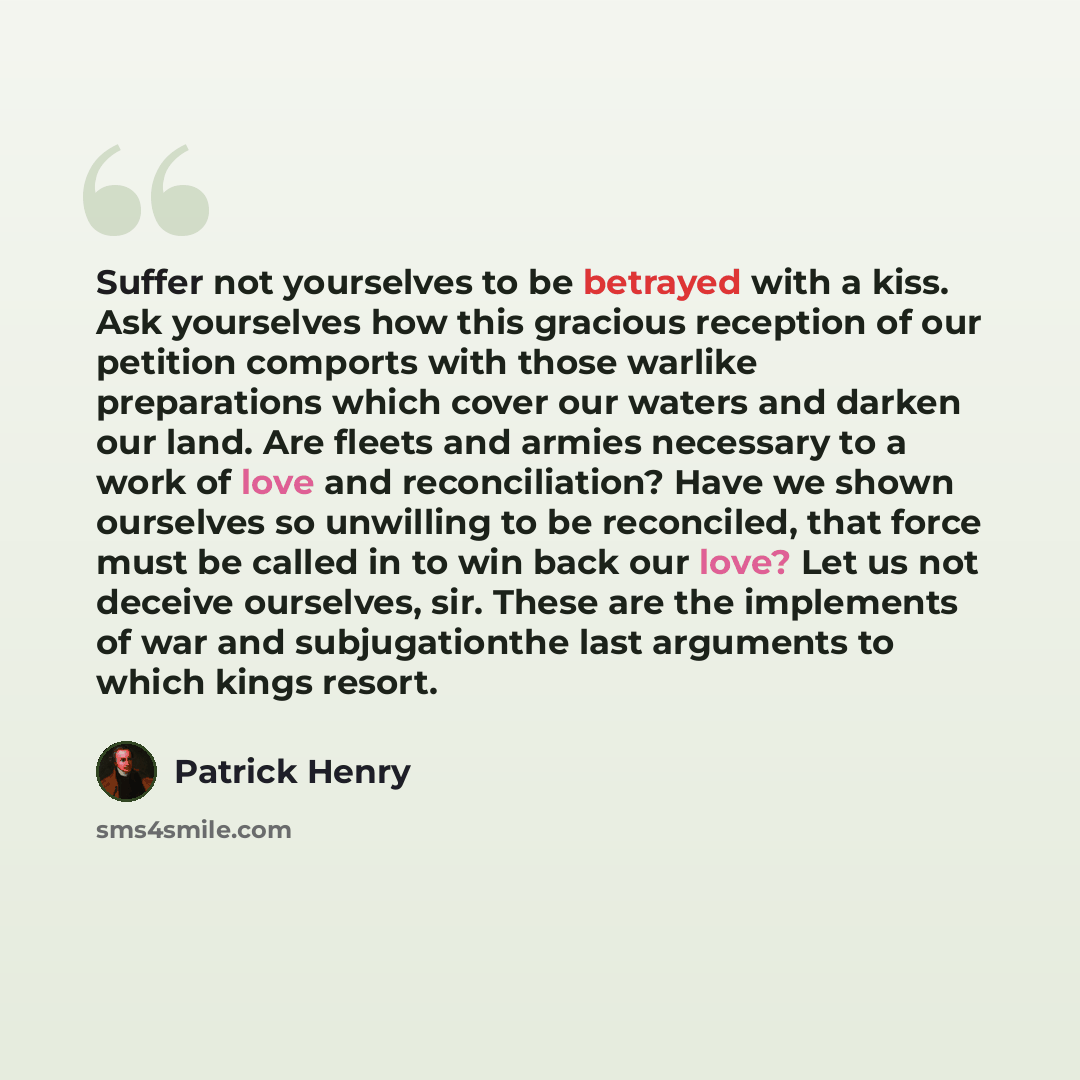 “Suffer not yourselves to be betrayed with a kiss. Ask yourselves how this gracious reception of our petition comports with those warlike preparations which cover our waters and darken our land. Are fleets and armies necessary to a work of love and reconciliation? Have we shown ourselves so…” quote by Patrick Henry