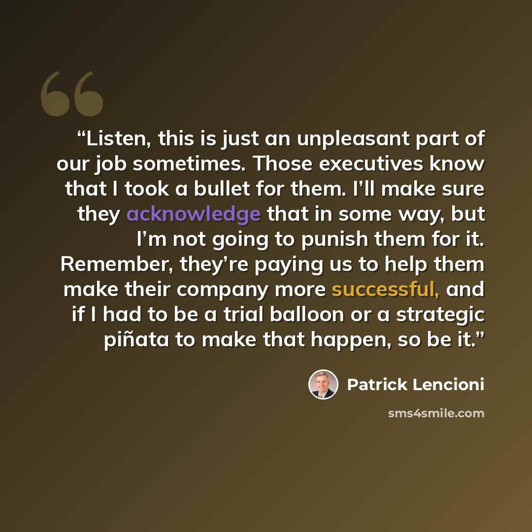 “Listen, this is just an unpleasant part of our job sometimes. Those executives know that I took a bullet for them. I’ll make sure they acknowledge that in some way, but I’m not going to punish them for it. Remember, they’re paying us to help them make their company more successful, and if I had to…” quote by Patrick Lencioni