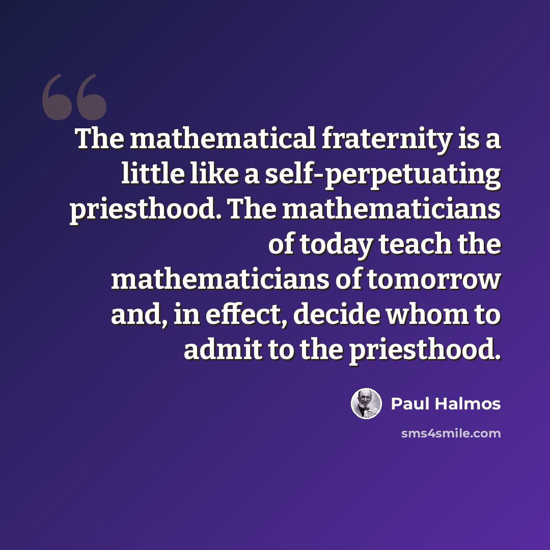 “The mathematical fraternity is a little like a self-perpetuating priesthood. The mathematicians of today teach the mathematicians of tomorrow and, in effect, decide whom to admit to the priesthood.” quote by Paul Halmos