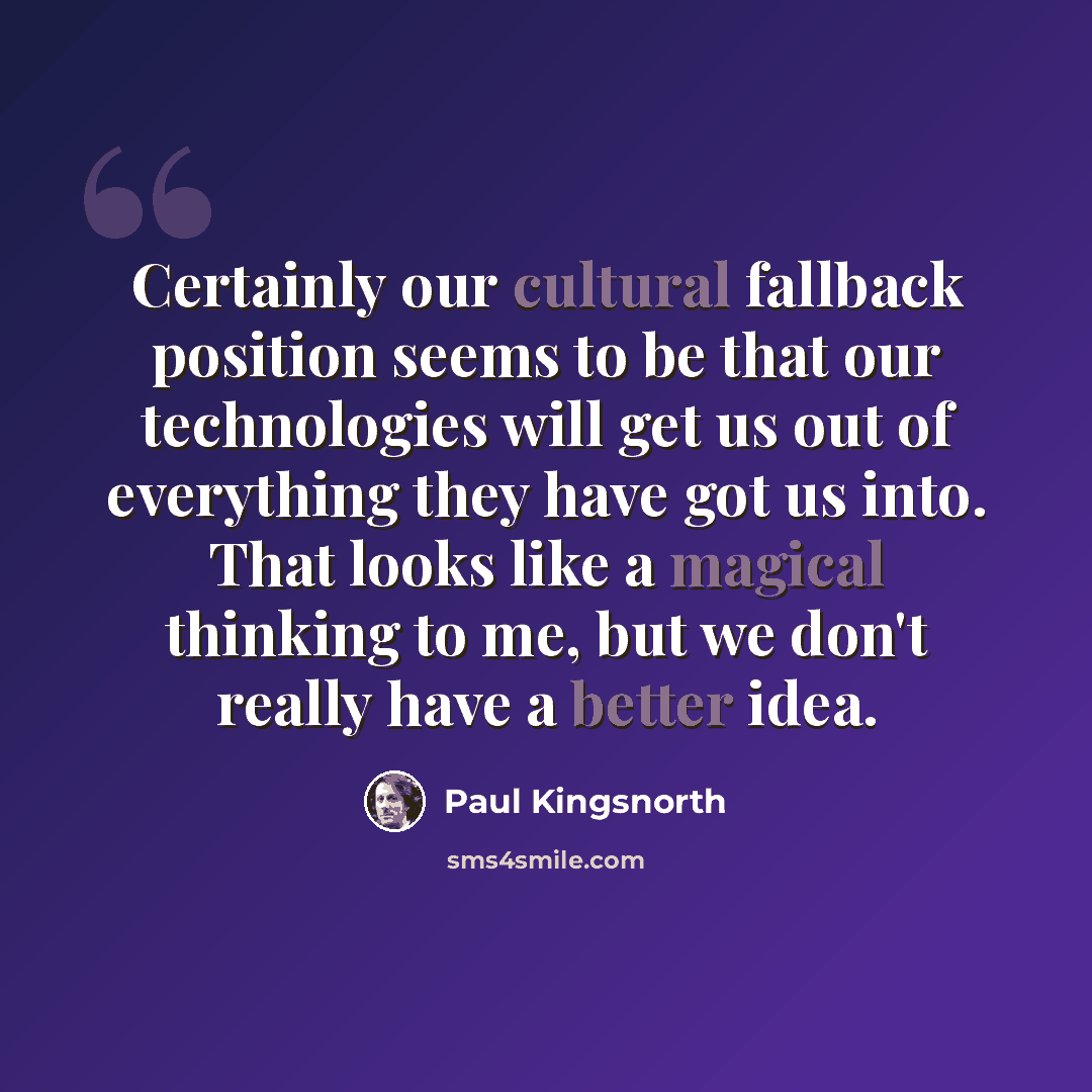“Certainly our cultural fallback position seems to be that our technologies will get us out of everything they have got us into. That looks like a magical thinking to me, but we don't really have a better idea.” quote by Paul Kingsnorth