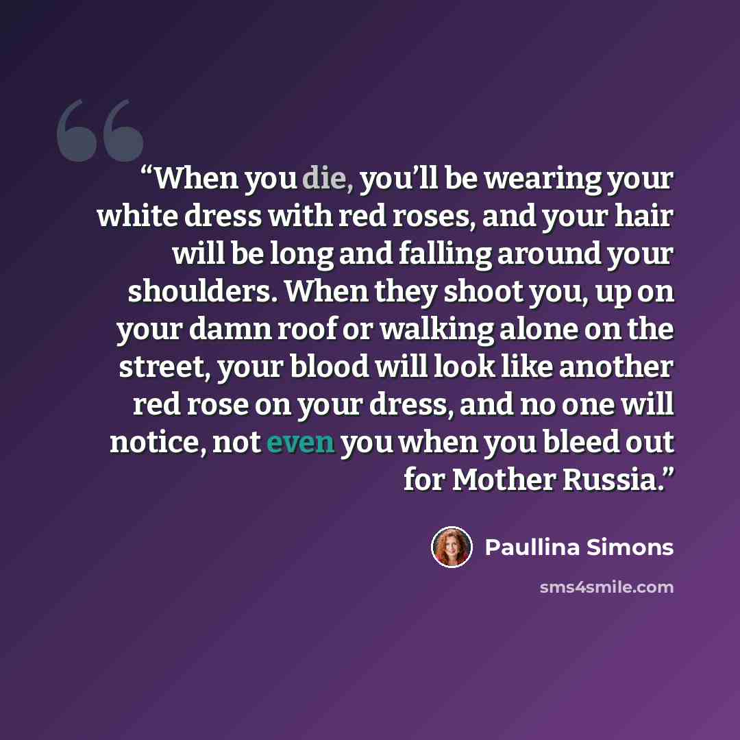 “When you die, you’ll be wearing your white dress with red roses, and your hair will be long and falling around your shoulders. When they shoot you, up on your damn roof or walking alone on the street, your blood will look like another red rose on your dress, and no one will notice, not even you…” quote by Paullina Simons