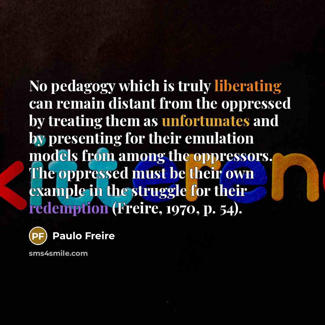 “No pedagogy which is truly liberating can remain distant from the oppressed by treating them as unfortunates and by presenting for their emulation models from among the oppressors. The oppressed must be their own example in the struggle for their redemption (Freire, 1970, p. 54).” quote by Paulo Freire