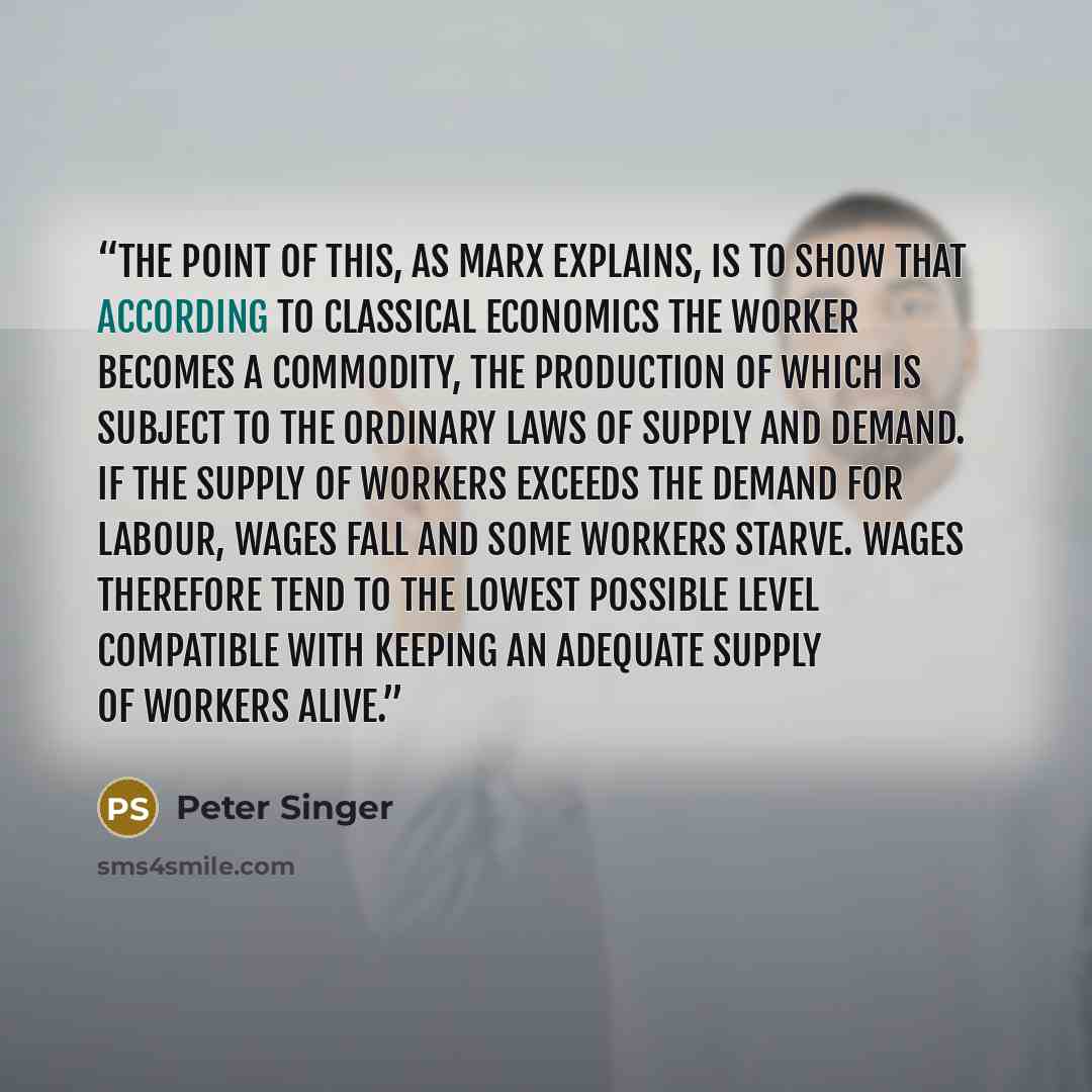“The point of this, as Marx explains, is to show that according to classical economics the worker becomes a commodity, the production of which is subject to the ordinary laws of supply and demand. If the supply of workers exceeds the demand for labour, wages fall and some workers starve. Wages…” quote by Peter Singer