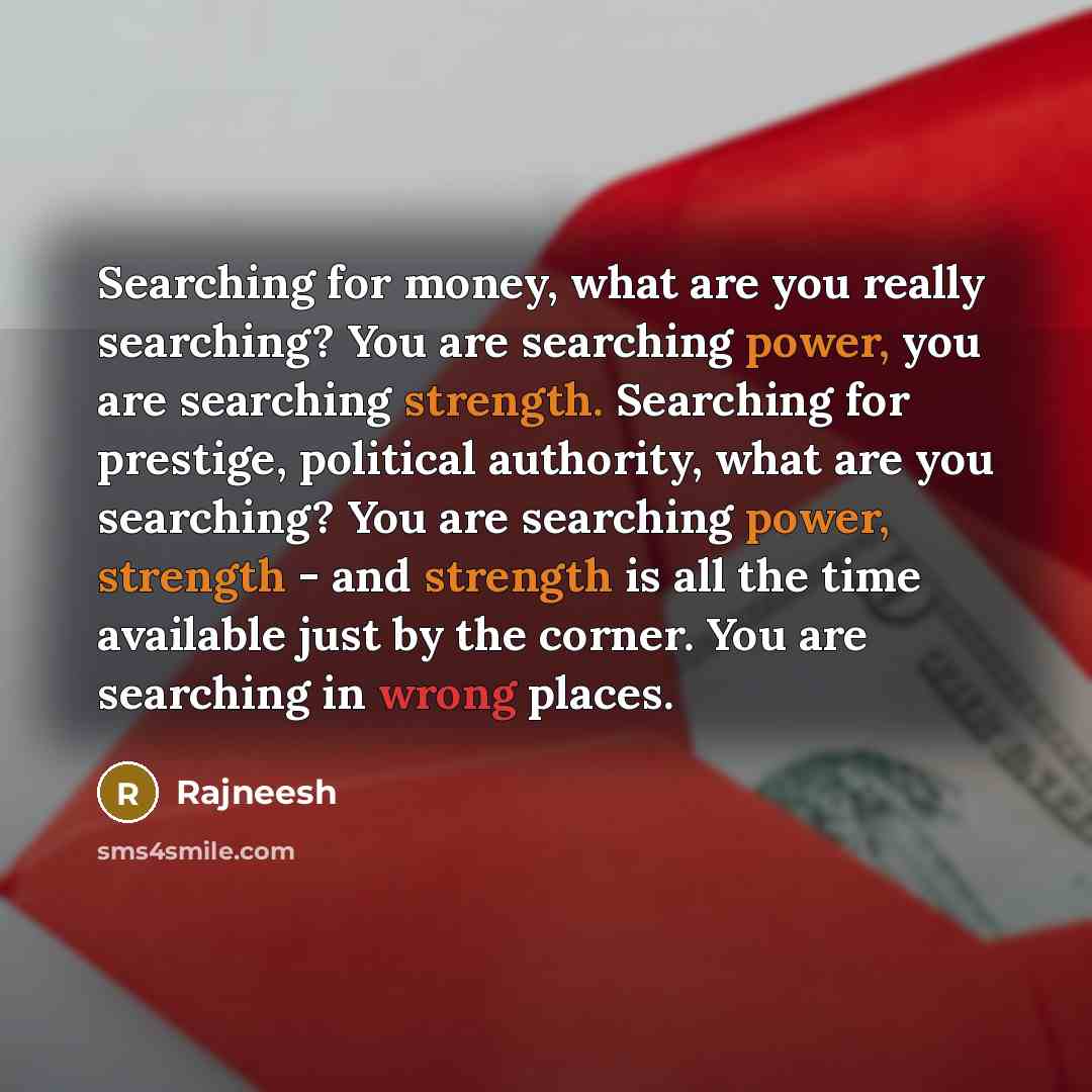 “Searching for money, what are you really searching? You are searching power, you are searching strength. Searching for prestige, political authority, what are you searching? You are searching power, strength - and strength is all the time available just by the corner. You are searching in wrong…” quote by Rajneesh