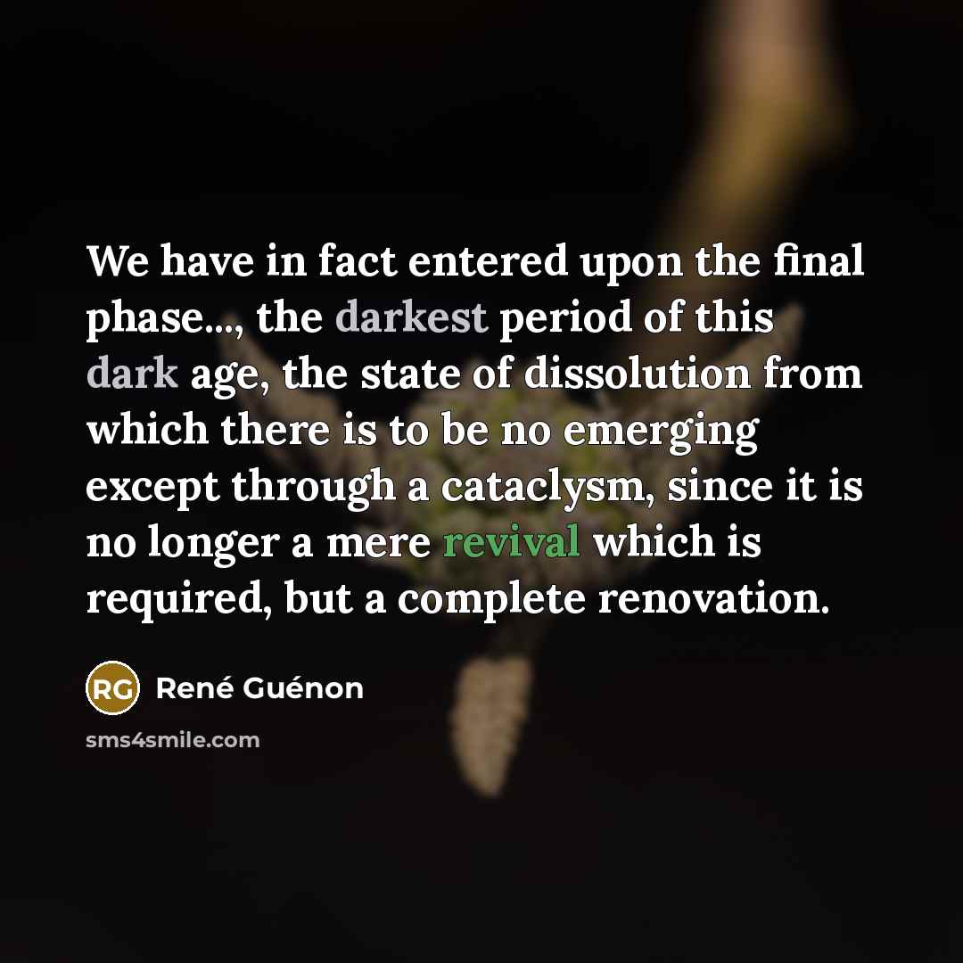 “We have in fact entered upon the final phase..., the darkest period of this dark age, the state of dissolution from which there is to be no emerging except through a cataclysm, since it is no longer a mere revival which is required, but a complete renovation.” quote by Rene Guenon