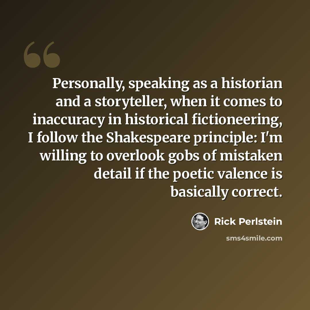 “Personally, speaking as a historian and a storyteller, when it comes to inaccuracy in historical fictioneering, I follow the Shakespeare principle: I'm willing to overlook gobs of mistaken detail if the poetic valence is basically correct.” quote by Rick Perlstein