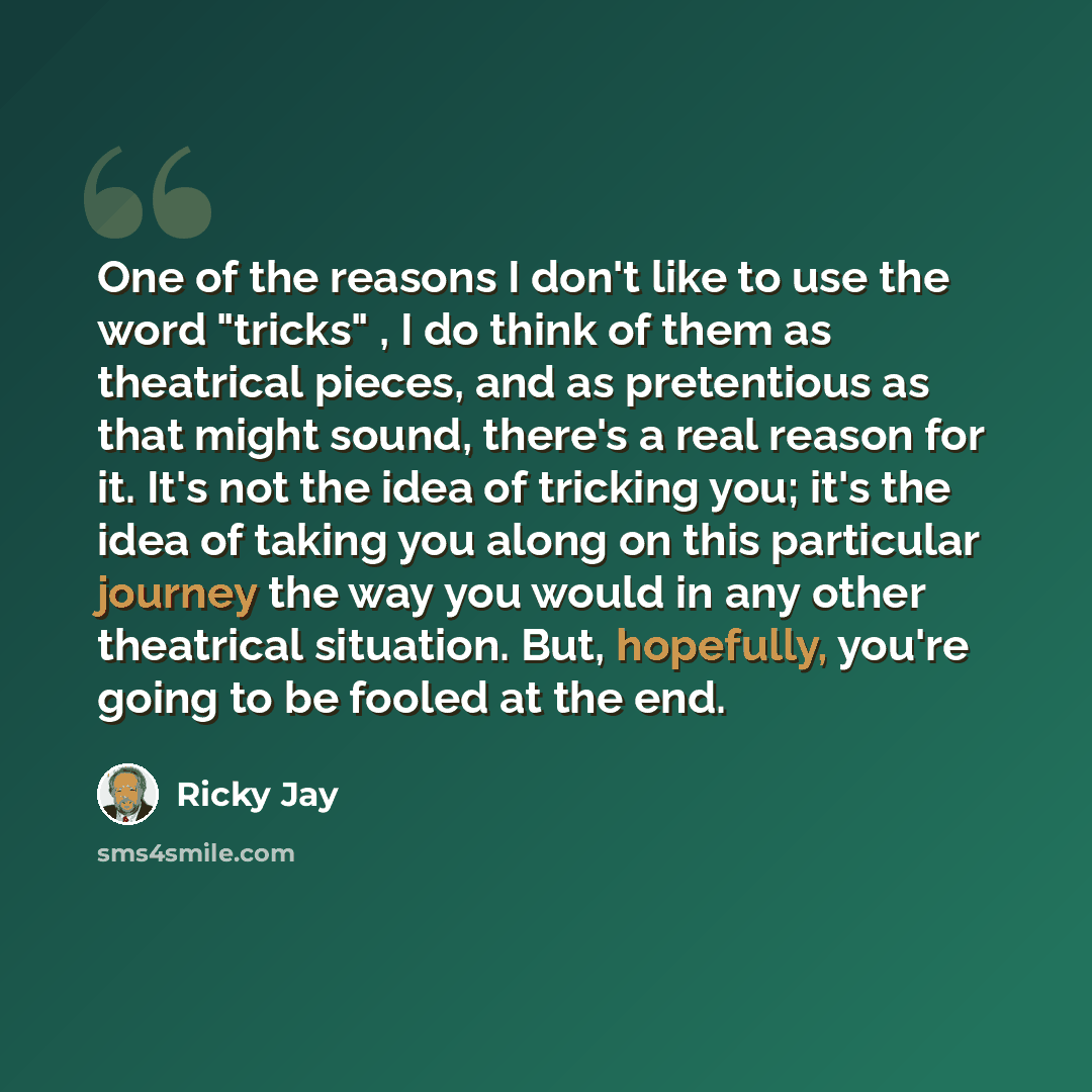 “One of the reasons I don't like to use the word "tricks" , I do think of them as theatrical pieces, and as pretentious as that might sound, there's a real reason for it. It's not the idea of tricking you; it's the idea of taking you along on this particular journey the way you would in any other…” quote by Ricky Jay