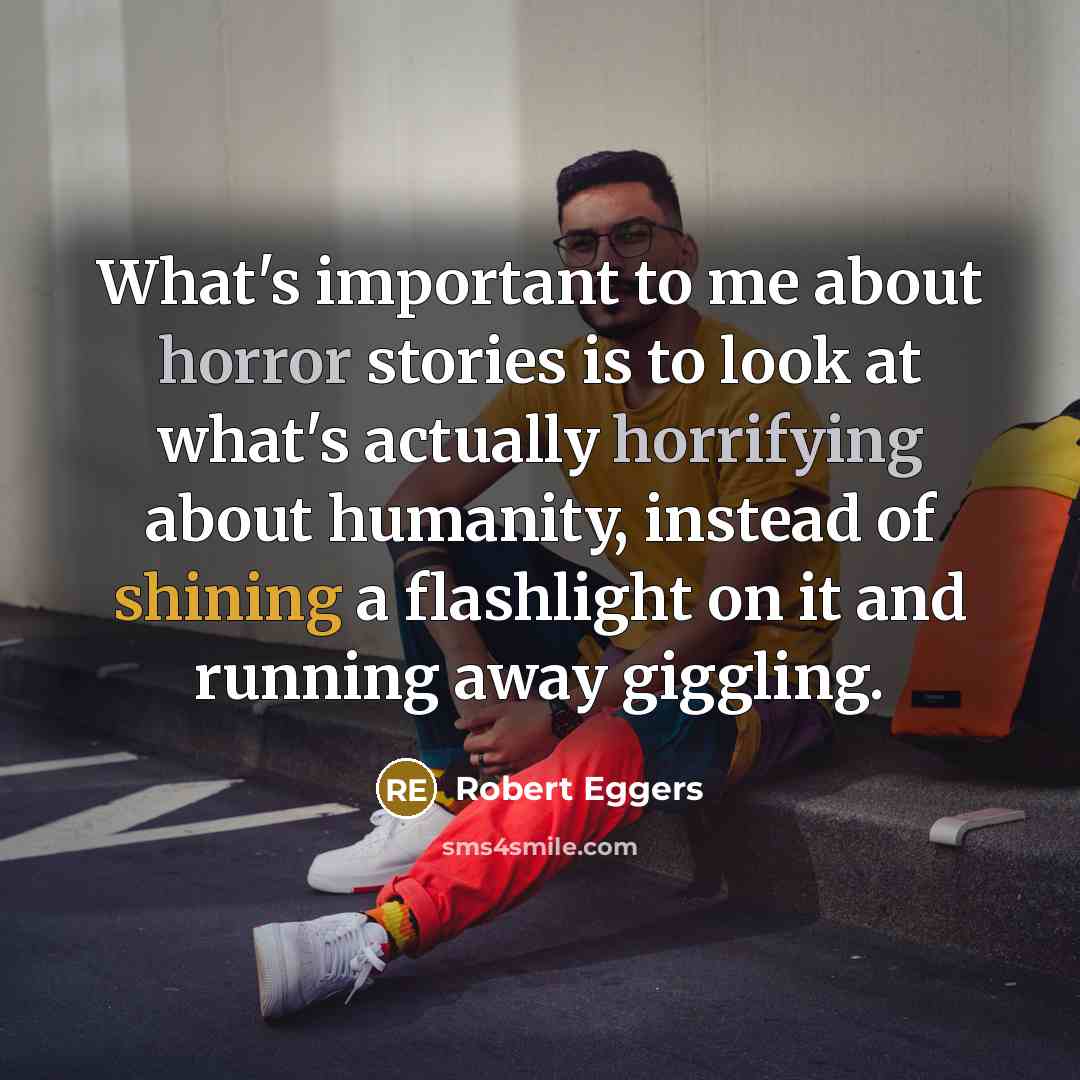 “What's important to me about horror stories is to look at what's actually horrifying about humanity, instead of shining a flashlight on it and running away giggling.” quote by Robert Eggers