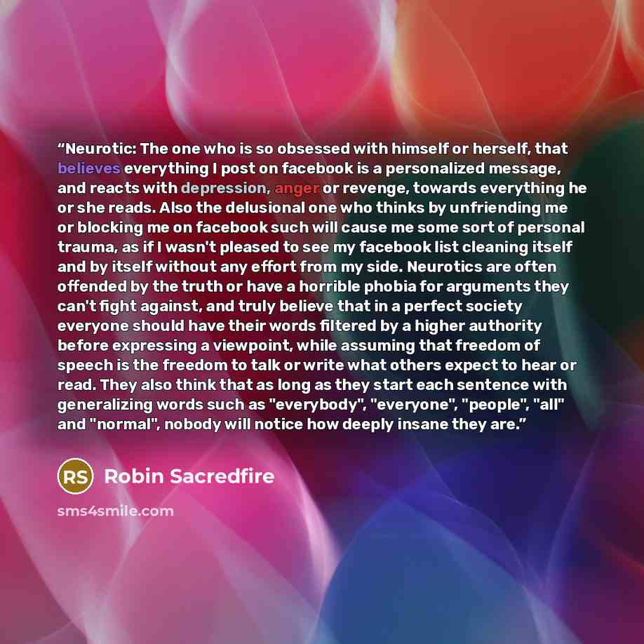 “Neurotic: The one who is so obsessed with himself or herself, that believes everything I post on facebook is a personalized message, and reacts with depression, anger or revenge, towards everything he or she reads. Also the delusional one who thinks by unfriending me or blocking me on facebook…” quote by Robin Sacredfire