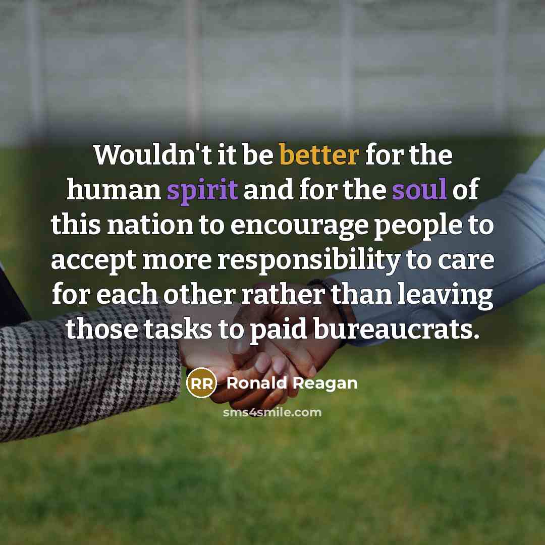 “Wouldn't it be better for the human spirit and for the soul of this nation to encourage people to accept more responsibility to care for each other rather than leaving those tasks to paid bureaucrats.” quote by Ronald Reagan