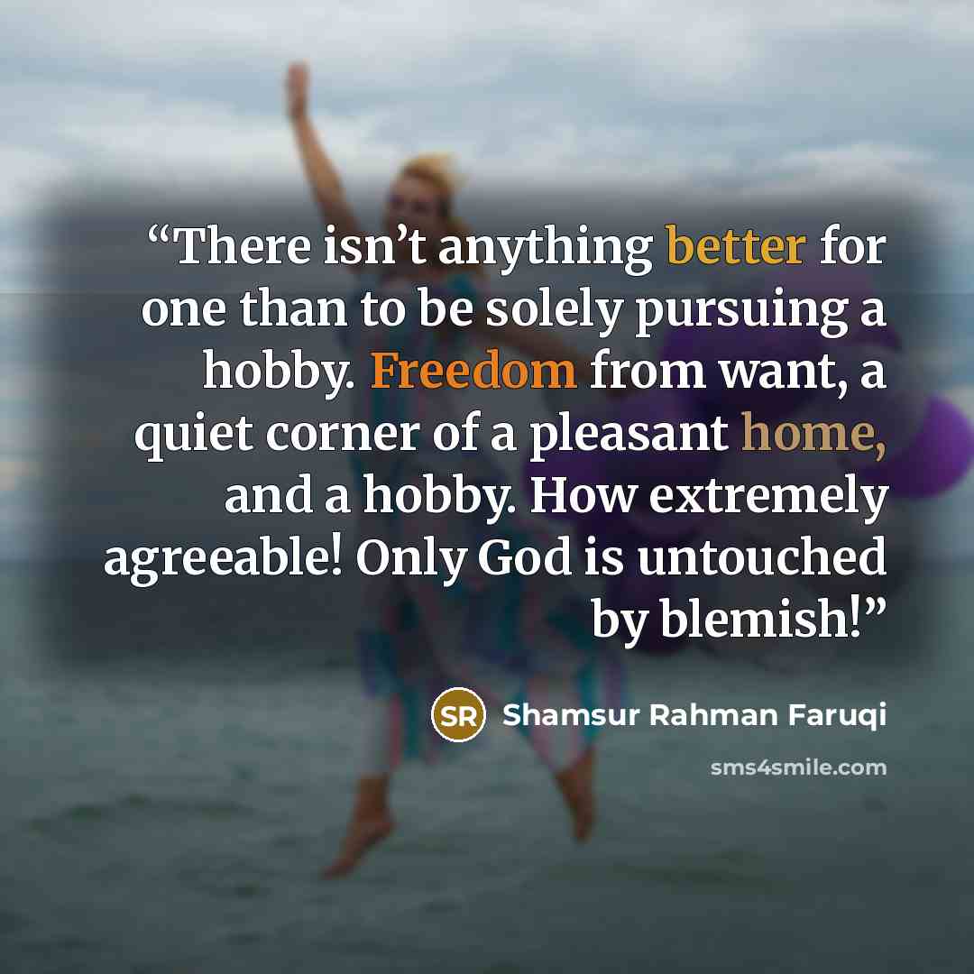 “There isn’t anything better for one than to be solely pursuing a hobby. Freedom from want, a quiet corner of a pleasant home, and a hobby. How extremely agreeable! Only God is untouched by blemish!” quote by Shamsur Rahman Faruqi