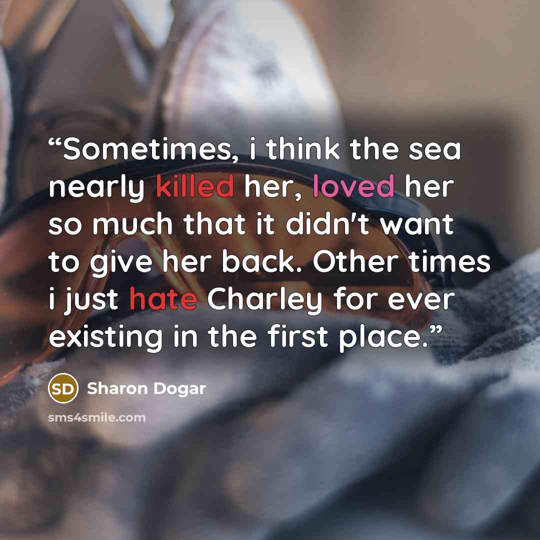 “Sometimes, i think the sea nearly killed her, loved her so much that it didn't want to give her back. Other times i just hate Charley for ever existing in the first place.” quote by Sharon Dogar
