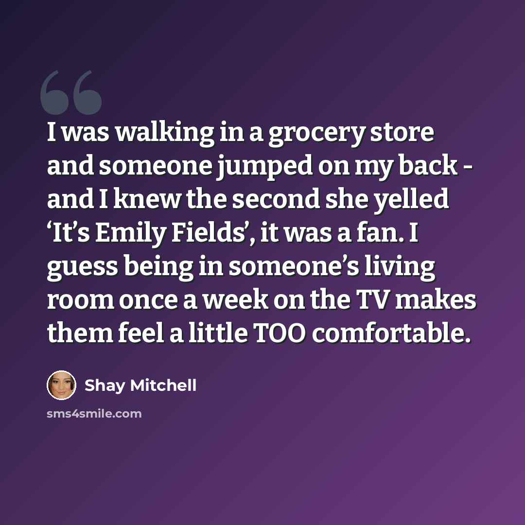 “I was walking in a grocery store and someone jumped on my back - and I knew the second she yelled ‘It’s Emily Fields’, it was a fan. I guess being in someone’s living room once a week on the TV makes them feel a little TOO comfortable.” quote by Shay Mitchell