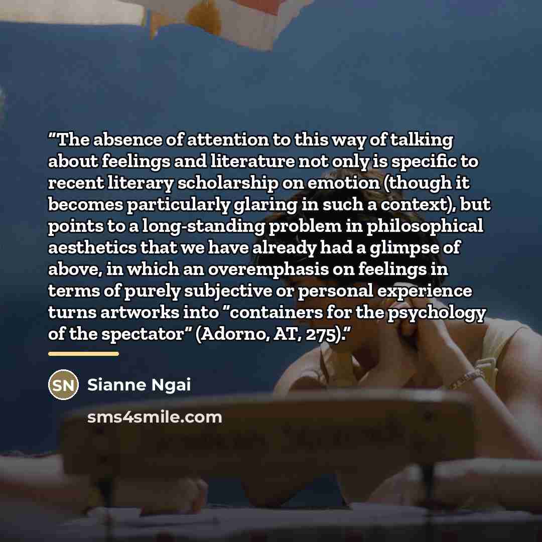 “The absence of attention to this way of talking about feelings and literature not only is specific to recent literary scholarship on emotion (though it becomes particularly glaring in such a context), but points to a long-standing problem in philosophical aesthetics that we have already had a…” quote by Sianne Ngai