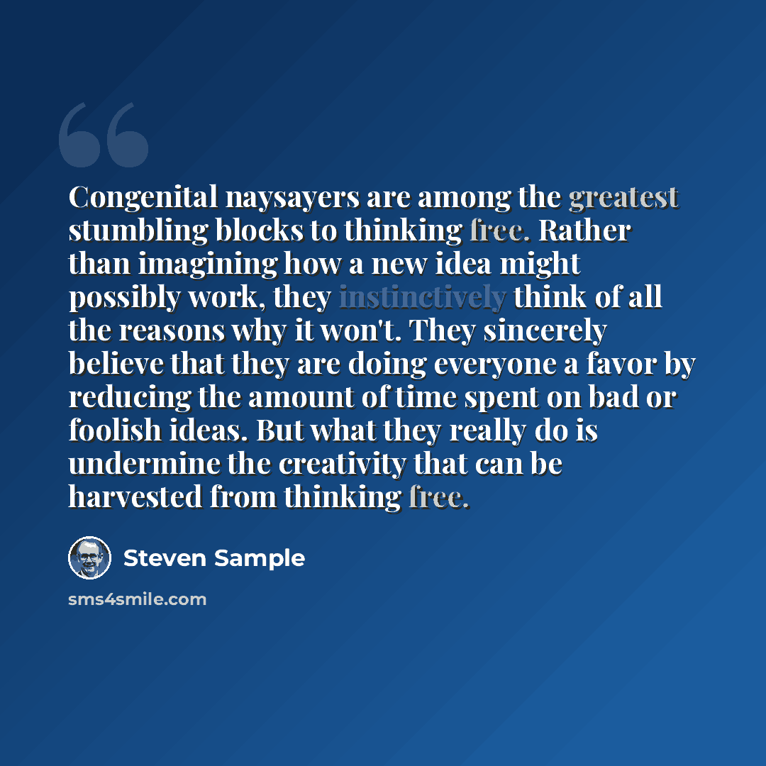 “Congenital naysayers are among the greatest stumbling blocks to thinking free. Rather than imagining how a new idea might possibly work, they instinctively think of all the reasons why it won't. They sincerely believe that they are doing everyone a favor by reducing the amount of time spent on bad…” quote by Steven Sample