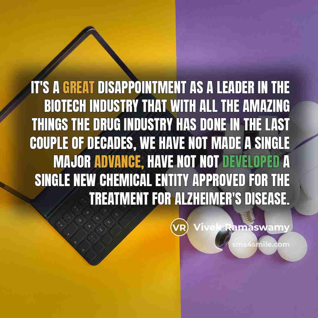 “It's a great disappointment as a leader in the biotech industry that with all the amazing things the drug industry has done in the last couple of decades, we have not made a single major advance, have not not developed a single new chemical entity approved for the treatment for Alzheimer's disease.” quote by Vivek Ramaswamy