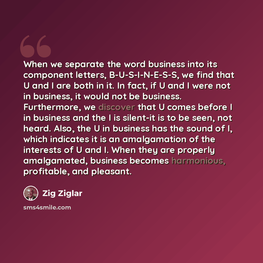 “When we separate the word business into its component letters, B-U-S-I-N-E-S-S, we find that U and I are both in it. In fact, if U and I were not in business, it would not be business. Furthermore, we discover that U comes before I in business and the I is silent-it is to be seen, not heard. Also…” quote by Zig Ziglar