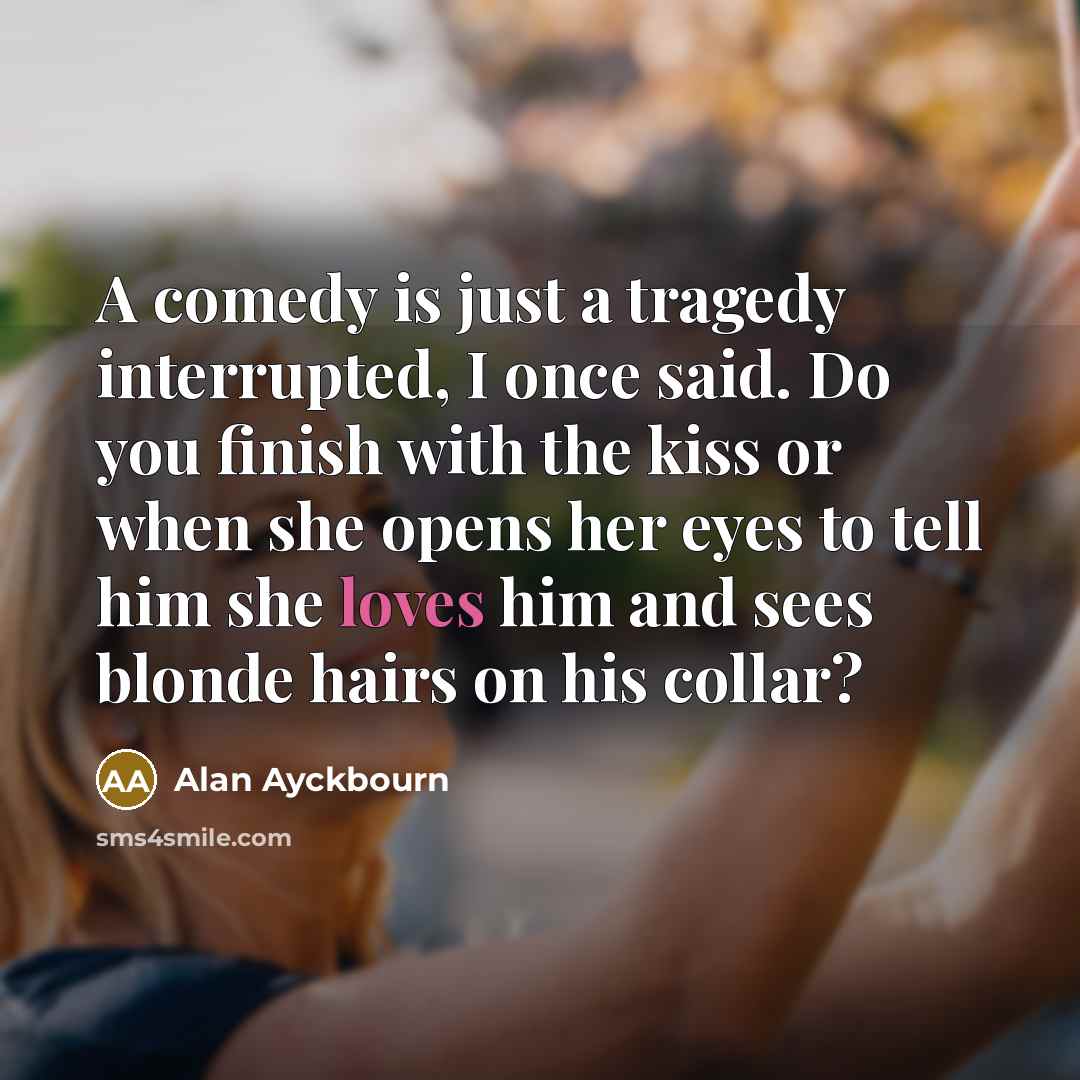 “A comedy is just a tragedy interrupted, I once said. Do you finish with the kiss or when she opens her eyes to tell him she loves him and sees blonde hairs on his collar?” quote by Alan Ayckbourn