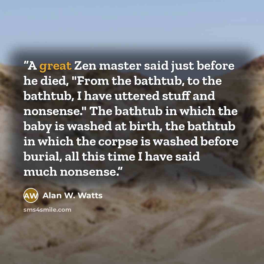 “A great Zen master said just before he died, "From the bathtub, to the bathtub, I have uttered stuff and nonsense." The bathtub in which the baby is washed at birth, the bathtub in which the corpse is washed before burial, all this time I have said much nonsense.” quote by Alan W. Watts