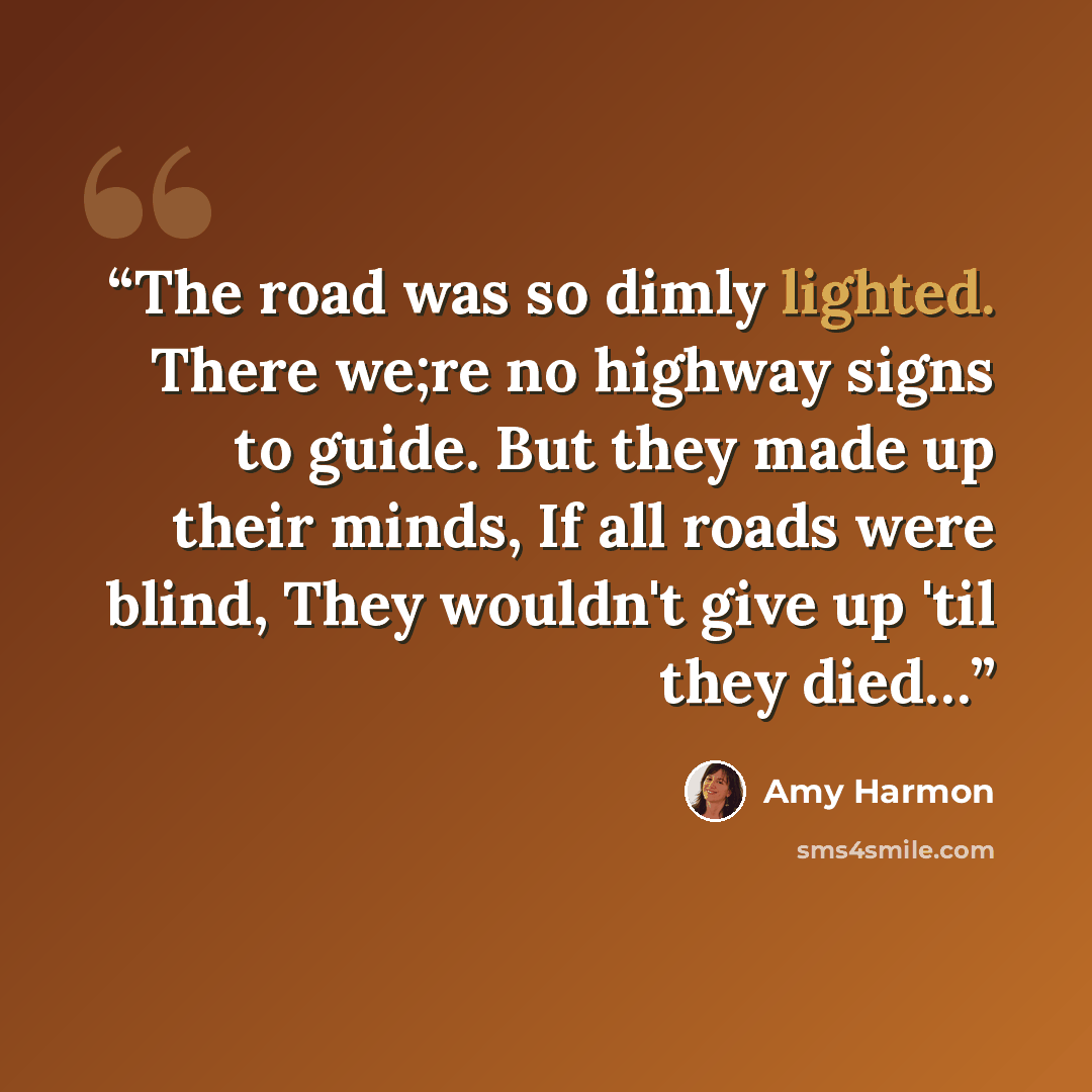 “The road was so dimly lighted. There we;re no highway signs to guide. But they made up their minds, If all roads were blind, They wouldn't give up 'til they died…” quote by Amy Harmon