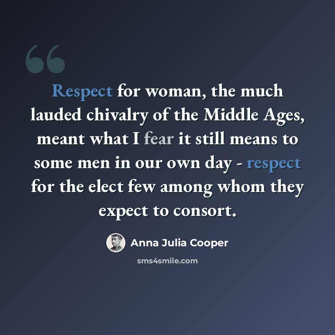 “Respect for woman, the much lauded chivalry of the Middle Ages, meant what I fear it still means to some men in our own day - respect for the elect few among whom they expect to consort.” quote by Anna Julia Cooper