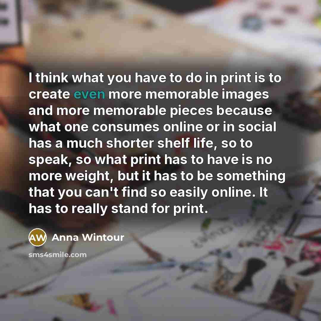 “I think what you have to do in print is to create even more memorable images and more memorable pieces because what one consumes online or in social has a much shorter shelf life, so to speak, so what print has to have is no more weight, but it has to be something that you can't find so easily…” quote by Anna Wintour