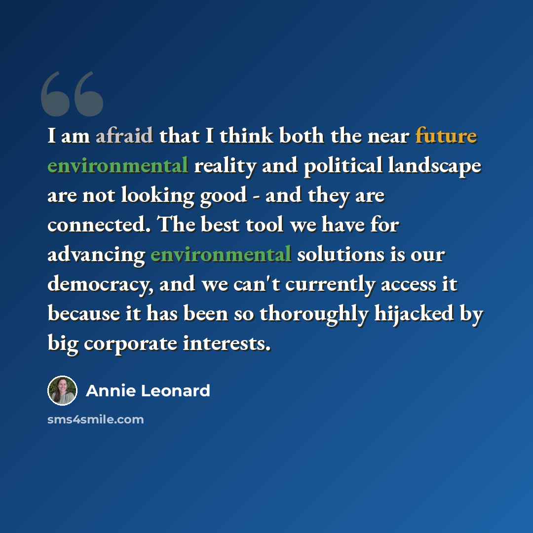 “I am afraid that I think both the near future environmental reality and political landscape are not looking good - and they are connected. The best tool we have for advancing environmental solutions is our democracy, and we can't currently access it because it has been so thoroughly hijacked by…” quote by Annie Leonard