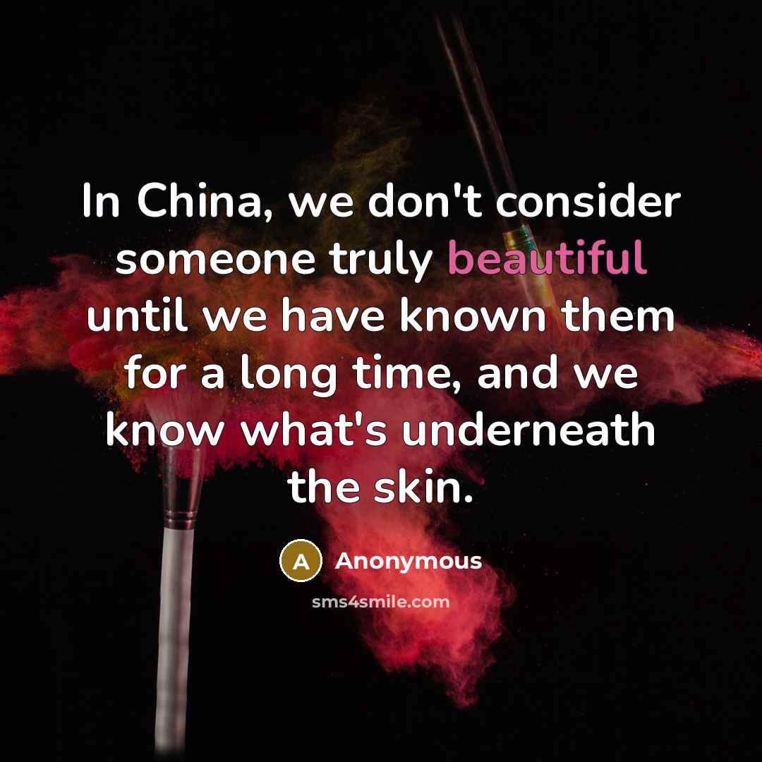 “In China, we don't consider someone truly beautiful until we have known them for a long time, and we know what's underneath the skin.” quote by Anonymous
