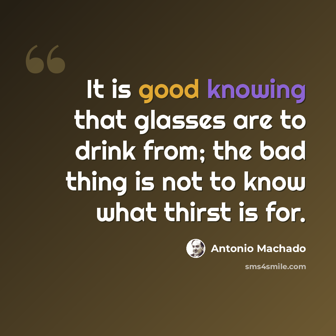 “It is good knowing that glasses are to drink from; the bad thing is not to know what thirst is for.” quote by Antonio Machado