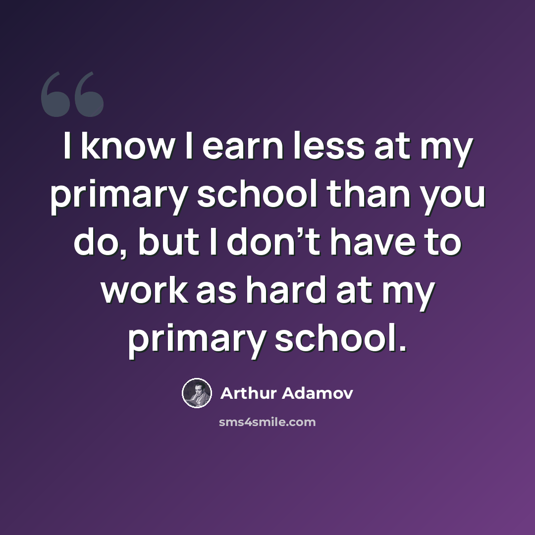 “I know I earn less at my primary school than you do, but I don't have to work as hard at my primary school.” quote by Arthur Adamov