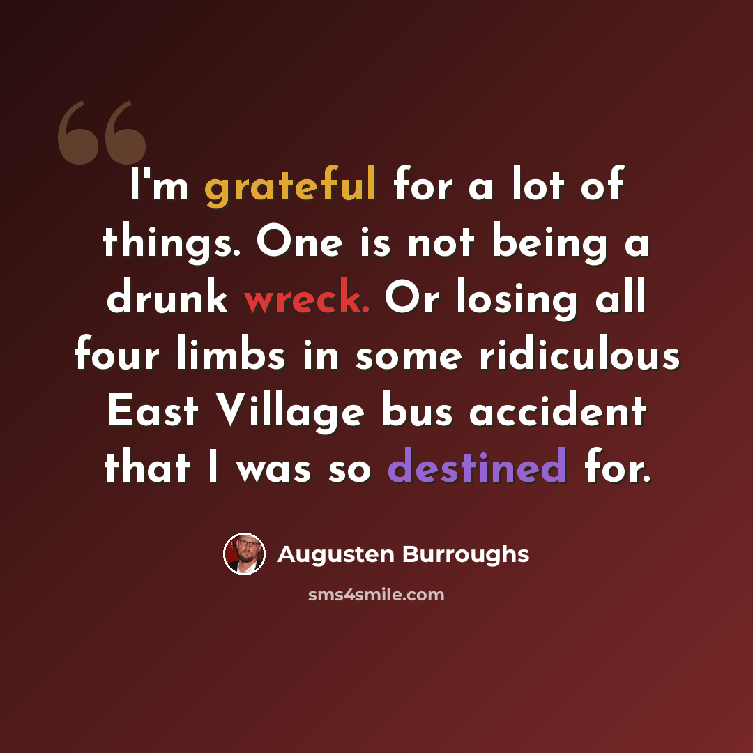 “I'm grateful for a lot of things. One is not being a drunk wreck. Or losing all four limbs in some ridiculous East Village bus accident that I was so destined for.” quote by Augusten Burroughs
