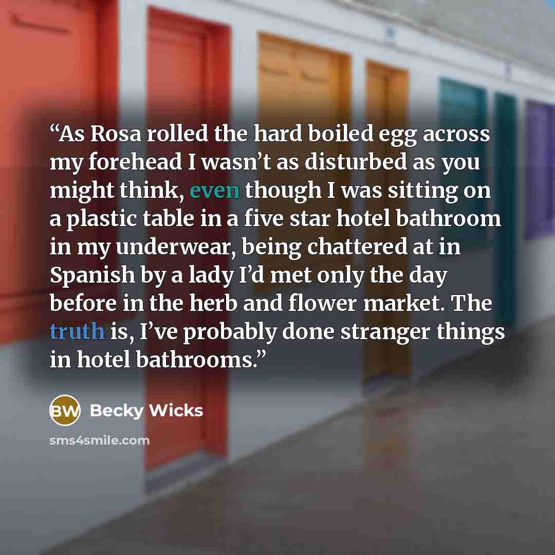 “As Rosa rolled the hard boiled egg across my forehead I wasn’t as disturbed as you might think, even though I was sitting on a plastic table in a five star hotel bathroom in my underwear, being chattered at in Spanish by a lady I’d met only the day before in the herb and flower market. The truth…” quote by Becky Wicks
