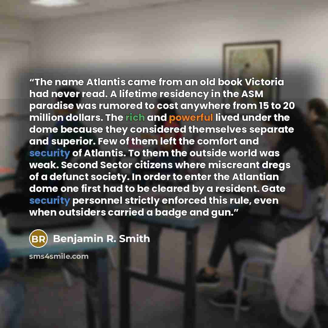 “The name Atlantis came from an old book Victoria had never read. A lifetime residency in the ASM paradise was rumored to cost anywhere from 15 to 20 million dollars. The rich and powerful lived under the dome because they considered themselves separate and superior. Few of them left the comfort…” quote by Benjamin R. Smith