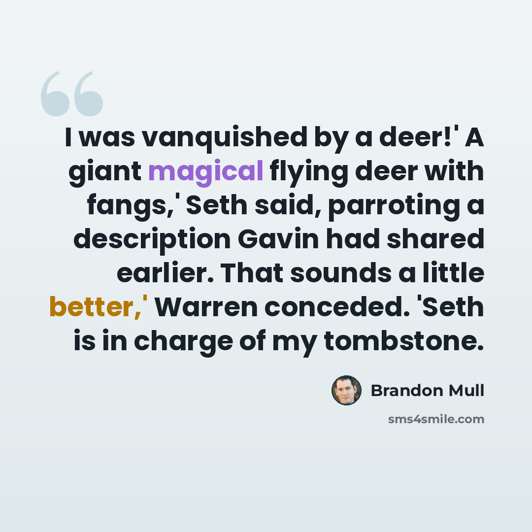 “I was vanquished by a deer!' A giant magical flying deer with fangs,' Seth said, parroting a description Gavin had shared earlier. That sounds a little better,' Warren conceded. 'Seth is in charge of my tombstone.” quote by Brandon Mull