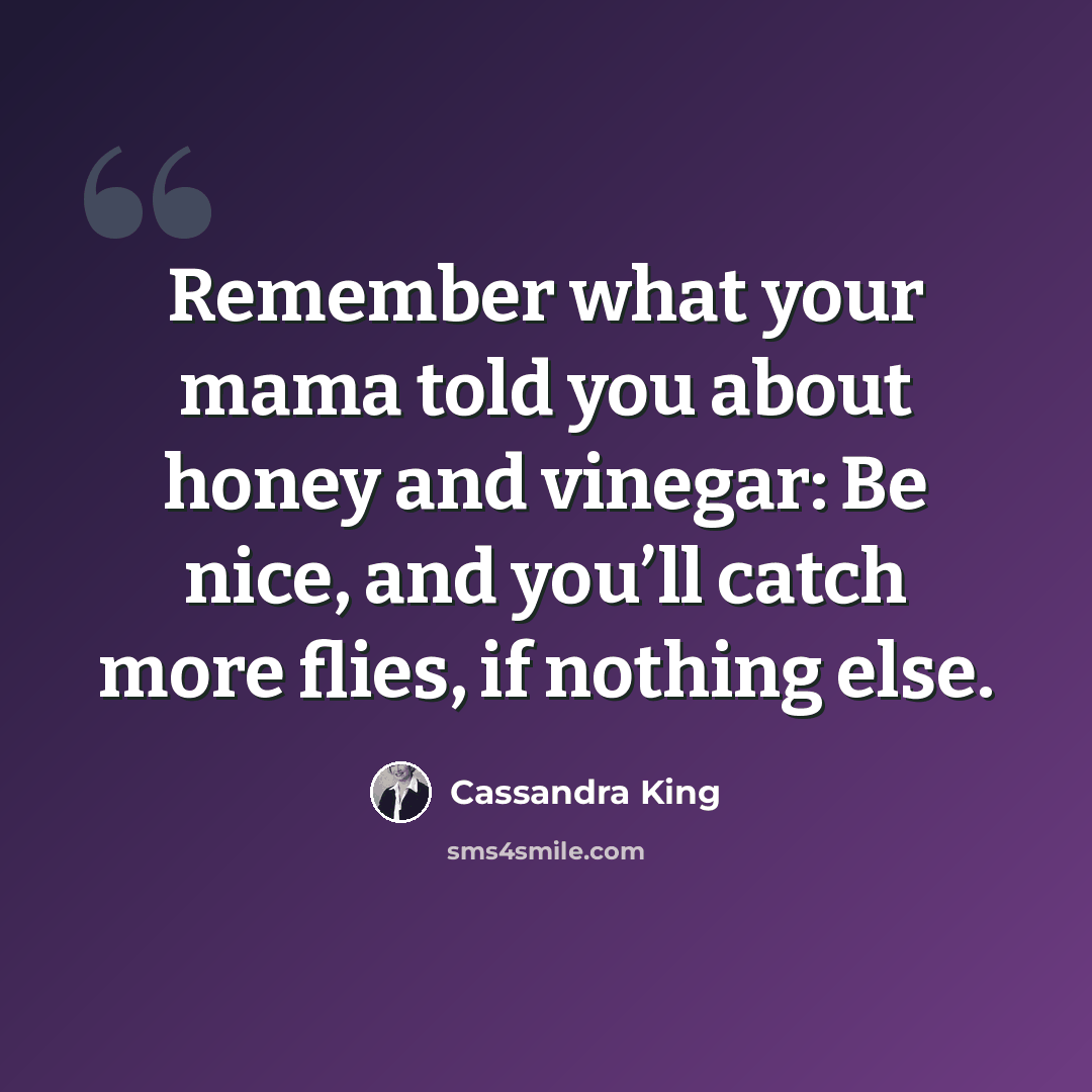 “Remember what your mama told you about honey and vinegar: Be nice, and you’ll catch more flies, if nothing else.” quote by Cassandra King