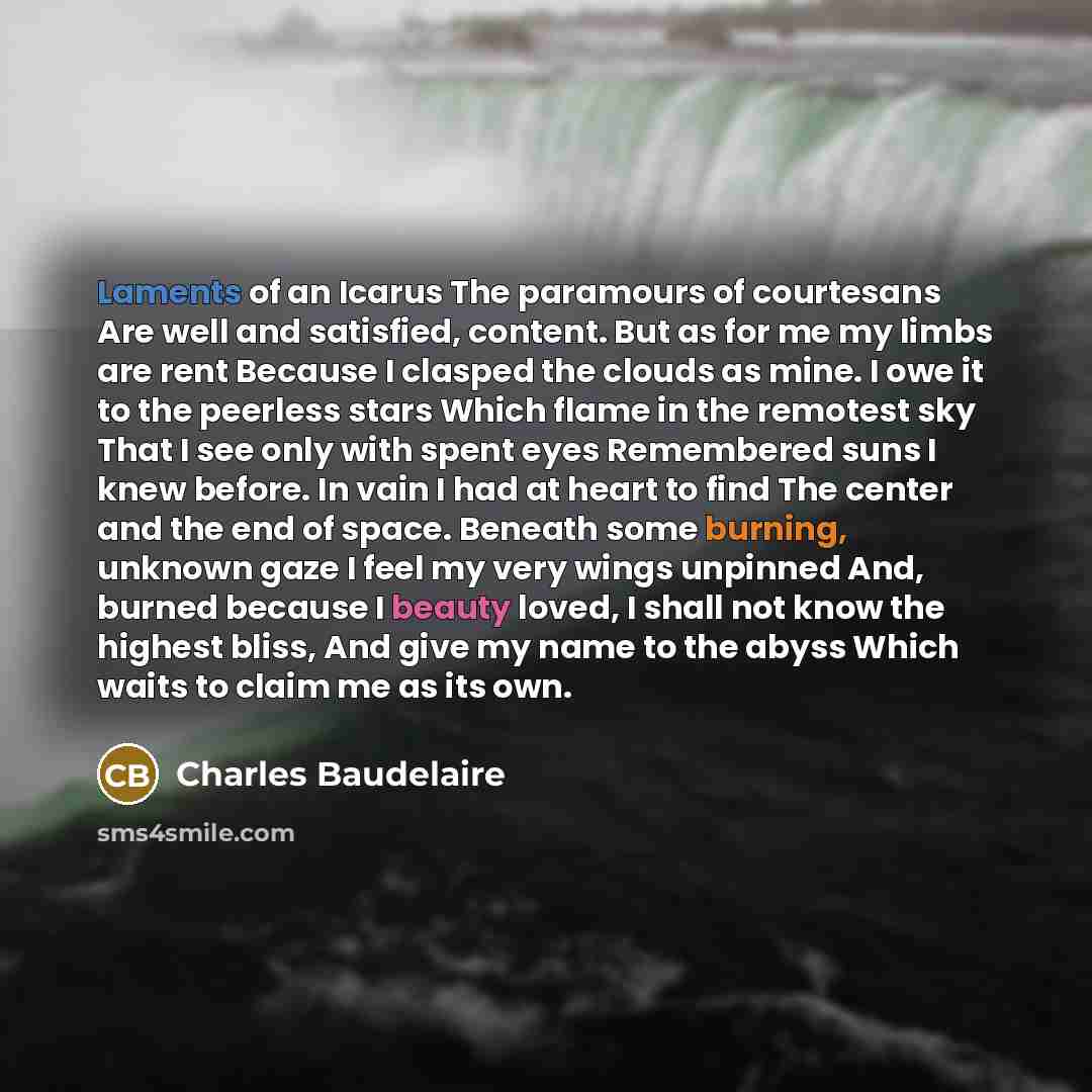 “Laments of an Icarus The paramours of courtesans Are well and satisfied, content. But as for me my limbs are rent Because I clasped the clouds as mine. I owe it to the peerless stars Which flame in the remotest sky That I see only with spent eyes Remembered suns I knew before. In vain I had at…” quote by Charles Baudelaire